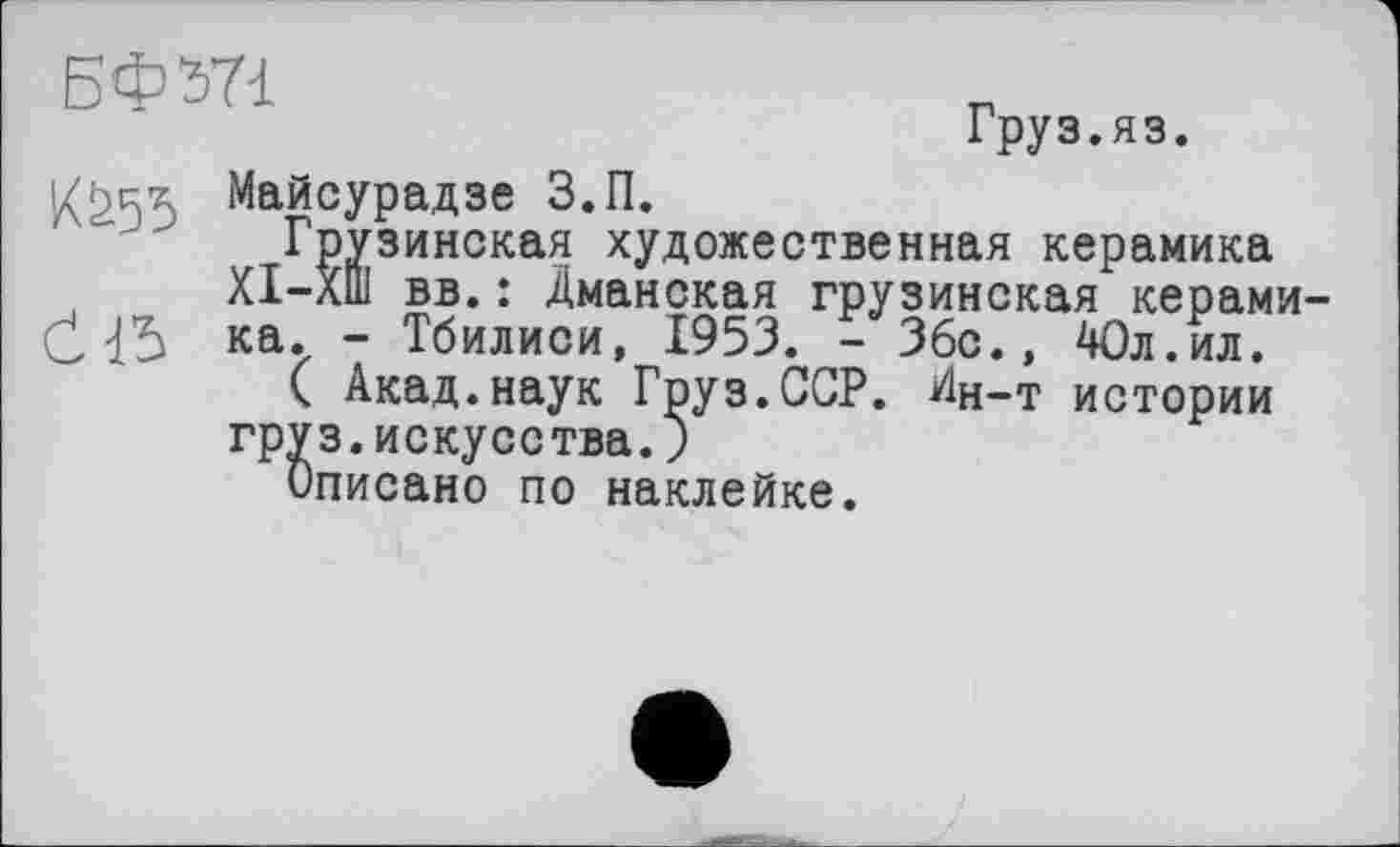 ﻿БФЖ
Груз.яз.
1(^55 Майсурадзе З.П.
Грузинская художественная керамика ХІ-ХШ вв. : Дманская грузинская керами-Öка. - Тбилиси, 1953. - Збс., 40л.ил.
( Акад.наук Груз.ССР. Ин-т истории груз.искусства. )
Описано по наклейке.